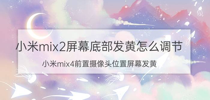 小米mix2屏幕底部发黄怎么调节 小米mix4前置摄像头位置屏幕发黄？